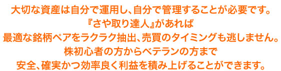 大切な資産は自分で運用し、自分で管理することが必要です。 『さや取り達人』があれば 最適な銘柄ペアをラクラク抽出、売買のタイミングも逃しません。 株初心者の方からベテランの方まで 安全、確実かつ効率良く利益を積み上げることができます。