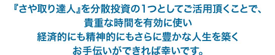 『さや取り達人』を分散投資の1つとしてご活用頂くことで、 貴重な時間を有効活用し 経済的にも精神的にもさらに豊かな人生を築く お手伝いができれば幸いです。