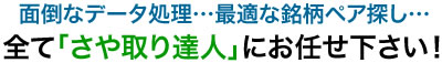 面倒なデータ処理…最適な銘柄ペア探し…全て「さや取り達人」にお任せ下さい！