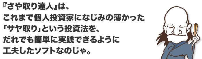 『さや取り達人』は、 これまで個人投資家になじみの薄かった 「サヤ取り」という投資法を、 だれでも簡単に実践できるように 工夫したソフトなのじゃ。 