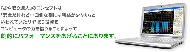 『さや取り達人』のコンセプトは 「安全だけれど…面倒な割には利益が少ない」と いわれていたサヤ取り投資を コンピュータの力を借りることによって劇的にパフォーマンスをあげることにあります。