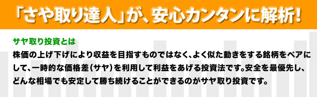 「さや取り達人」が、安心カンタンに解析！サヤ取り投資とは
株価の上げ下げにより収益を目指すものではなく、よく似た動きをする2つの銘柄の片方を買いもう片方を空売りするを同時に行う、いわゆる「両張り」投資法です。
「両張り」することで、株価の上昇・下降によるリスクを排除できます。利益は、2つの銘柄の価格差（サヤ）を取ることで得られます。